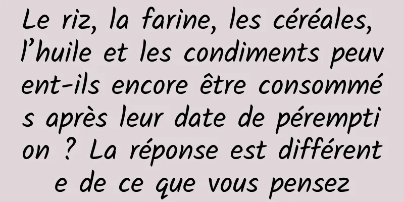 Le riz, la farine, les céréales, l’huile et les condiments peuvent-ils encore être consommés après leur date de péremption ? La réponse est différente de ce que vous pensez