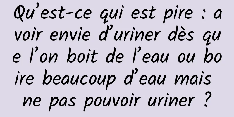 Qu’est-ce qui est pire : avoir envie d’uriner dès que l’on boit de l’eau ou boire beaucoup d’eau mais ne pas pouvoir uriner ?
