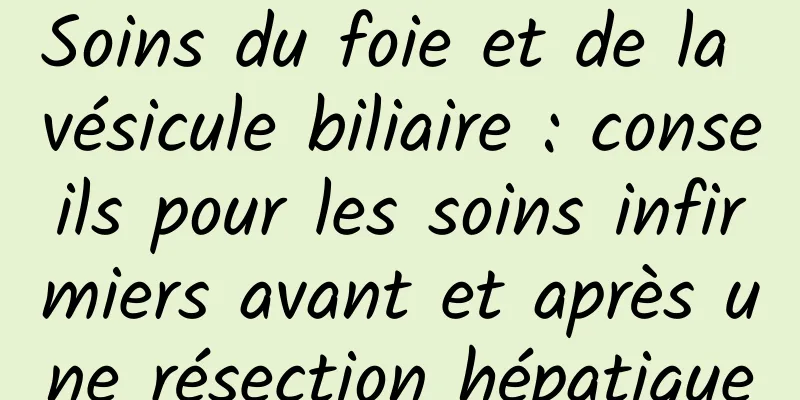 Soins du foie et de la vésicule biliaire : conseils pour les soins infirmiers avant et après une résection hépatique