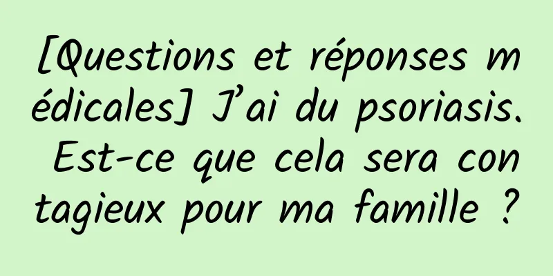[Questions et réponses médicales] J’ai du psoriasis. Est-ce que cela sera contagieux pour ma famille ?