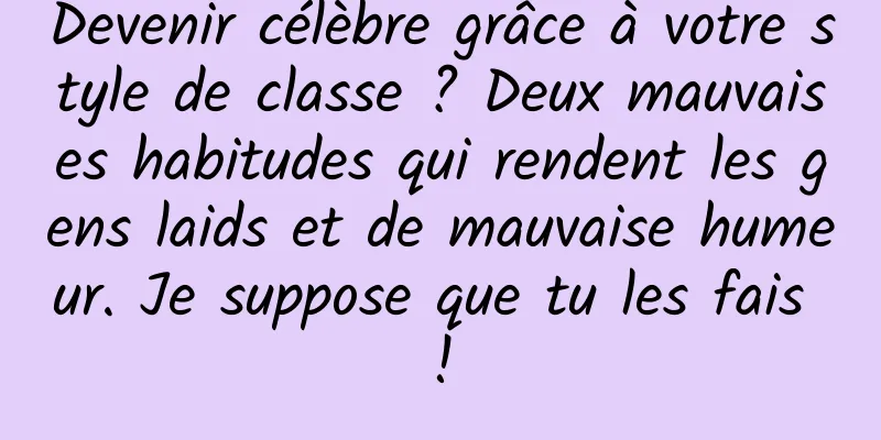 Devenir célèbre grâce à votre style de classe ? Deux mauvaises habitudes qui rendent les gens laids et de mauvaise humeur. Je suppose que tu les fais !