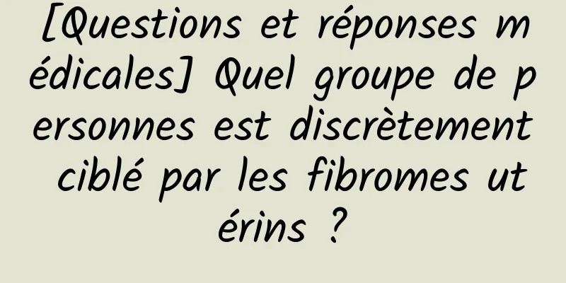 [Questions et réponses médicales] Quel groupe de personnes est discrètement ciblé par les fibromes utérins ?
