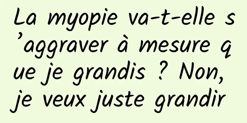 La myopie va-t-elle s’aggraver à mesure que je grandis ? Non, je veux juste grandir