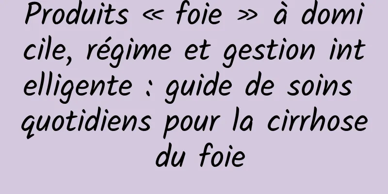 Produits « foie » à domicile, régime et gestion intelligente : guide de soins quotidiens pour la cirrhose du foie
