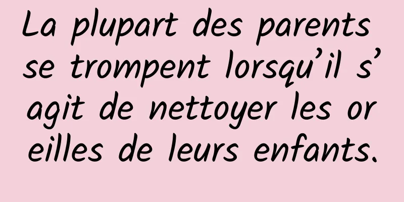 La plupart des parents se trompent lorsqu’il s’agit de nettoyer les oreilles de leurs enfants.