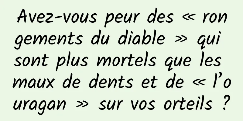 Avez-vous peur des « rongements du diable » qui sont plus mortels que les maux de dents et de « l’ouragan » sur vos orteils ?
