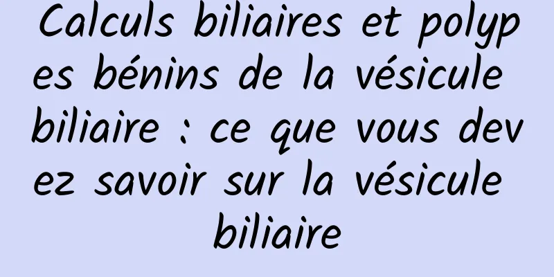 Calculs biliaires et polypes bénins de la vésicule biliaire : ce que vous devez savoir sur la vésicule biliaire