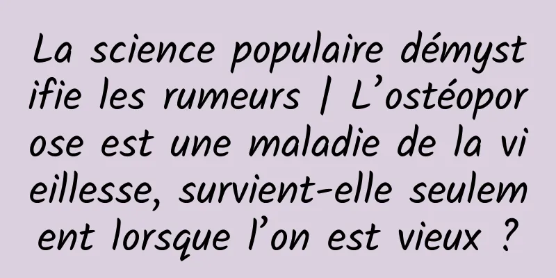 La science populaire démystifie les rumeurs | L’ostéoporose est une maladie de la vieillesse, survient-elle seulement lorsque l’on est vieux ?