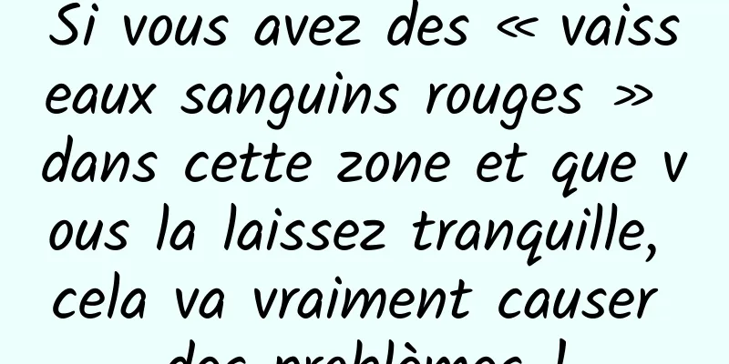 Si vous avez des « vaisseaux sanguins rouges » dans cette zone et que vous la laissez tranquille, cela va vraiment causer des problèmes !