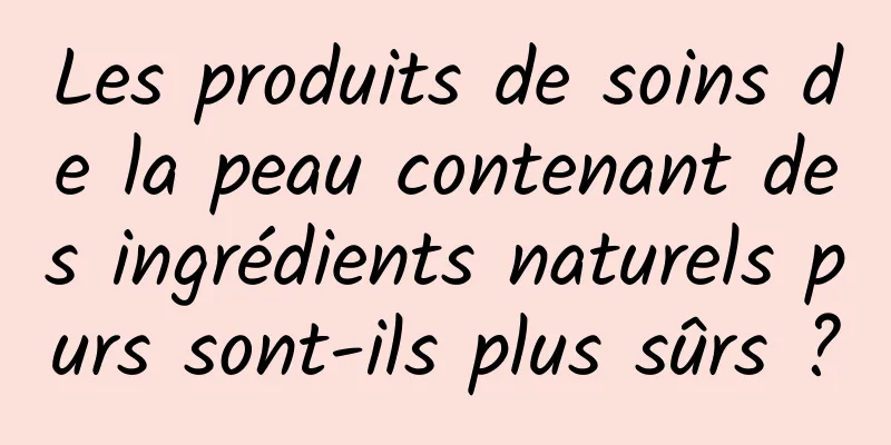 Les produits de soins de la peau contenant des ingrédients naturels purs sont-ils plus sûrs ?