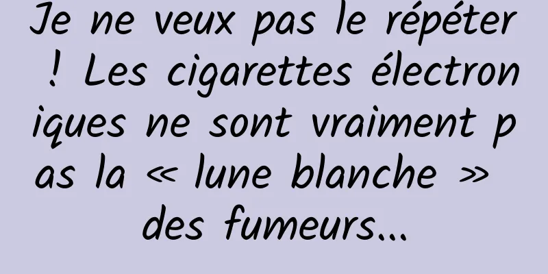 Je ne veux pas le répéter ! Les cigarettes électroniques ne sont vraiment pas la « lune blanche » des fumeurs...