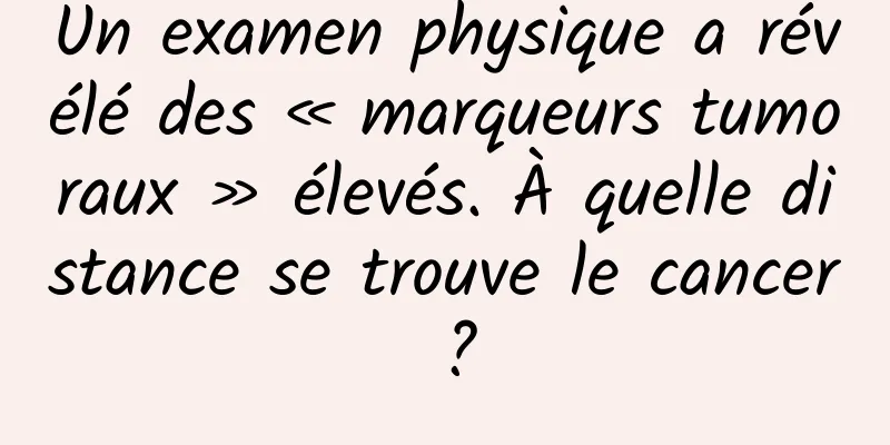 Un examen physique a révélé des « marqueurs tumoraux » élevés. À quelle distance se trouve le cancer ?
