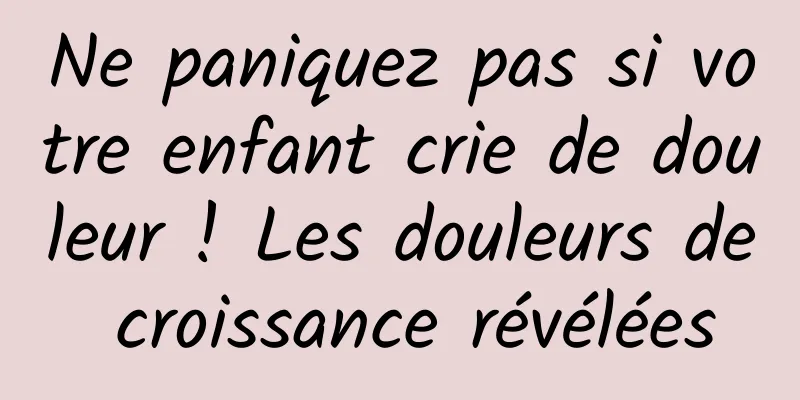 Ne paniquez pas si votre enfant crie de douleur ! Les douleurs de croissance révélées
