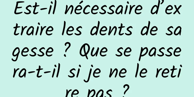 Est-il nécessaire d’extraire les dents de sagesse ? Que se passera-t-il si je ne le retire pas ?