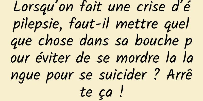 Lorsqu’on fait une crise d’épilepsie, faut-il mettre quelque chose dans sa bouche pour éviter de se mordre la langue pour se suicider ? Arrête ça !