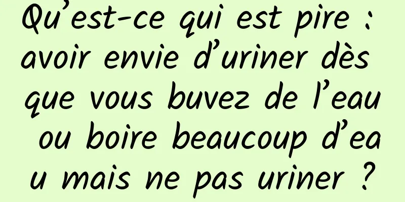 Qu’est-ce qui est pire : avoir envie d’uriner dès que vous buvez de l’eau ou boire beaucoup d’eau mais ne pas uriner ?