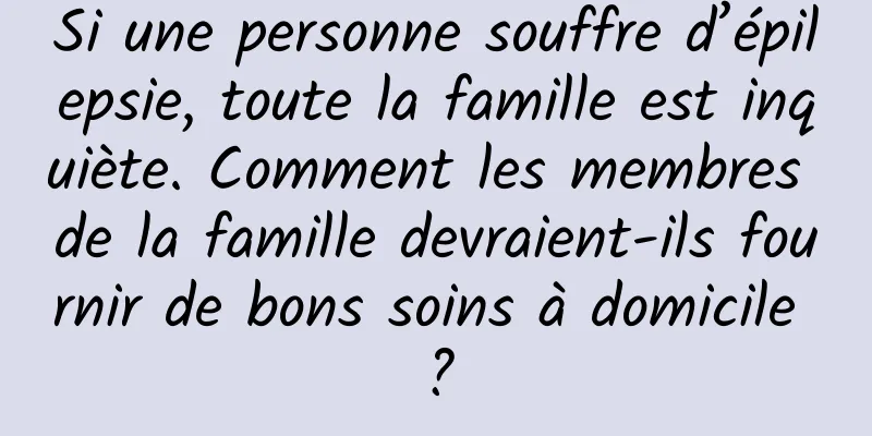 Si une personne souffre d’épilepsie, toute la famille est inquiète. Comment les membres de la famille devraient-ils fournir de bons soins à domicile ?