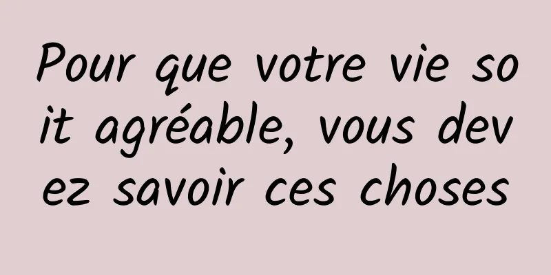 Pour que votre vie soit agréable, vous devez savoir ces choses