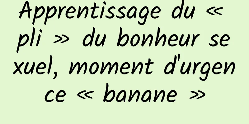 Apprentissage du « pli » du bonheur sexuel, moment d'urgence « banane »