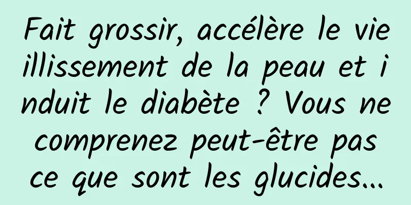 Fait grossir, accélère le vieillissement de la peau et induit le diabète ? Vous ne comprenez peut-être pas ce que sont les glucides...