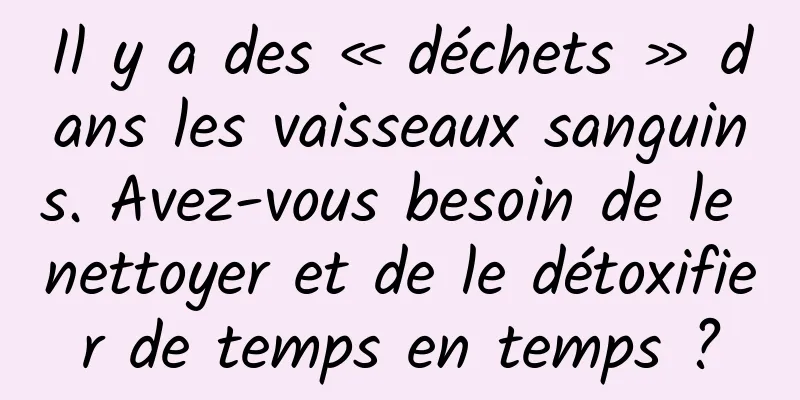 Il y a des « déchets » dans les vaisseaux sanguins. Avez-vous besoin de le nettoyer et de le détoxifier de temps en temps ?