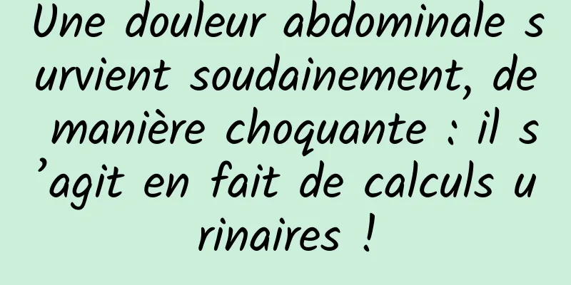 Une douleur abdominale survient soudainement, de manière choquante : il s’agit en fait de calculs urinaires !