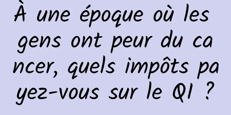 À une époque où les gens ont peur du cancer, quels impôts payez-vous sur le QI ?