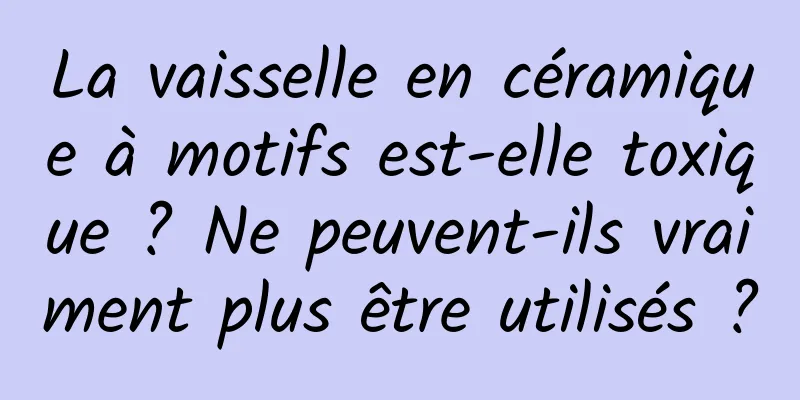 La vaisselle en céramique à motifs est-elle toxique ? Ne peuvent-ils vraiment plus être utilisés ?