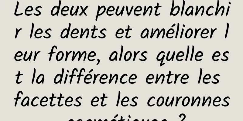 Les deux peuvent blanchir les dents et améliorer leur forme, alors quelle est la différence entre les facettes et les couronnes cosmétiques ?
