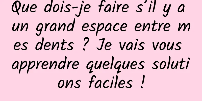 Que dois-je faire s’il y a un grand espace entre mes dents ? Je vais vous apprendre quelques solutions faciles !