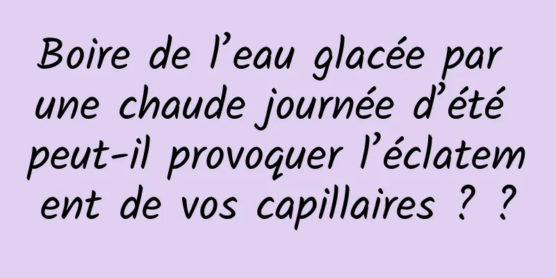 Boire de l’eau glacée par une chaude journée d’été peut-il provoquer l’éclatement de vos capillaires ? ?