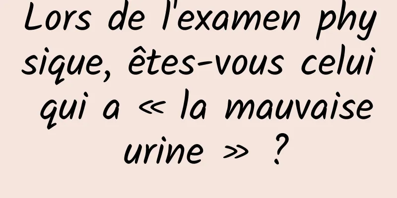 Lors de l'examen physique, êtes-vous celui qui a « la mauvaise urine » ?