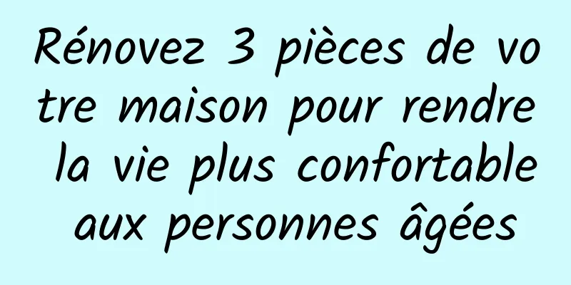 Rénovez 3 pièces de votre maison pour rendre la vie plus confortable aux personnes âgées