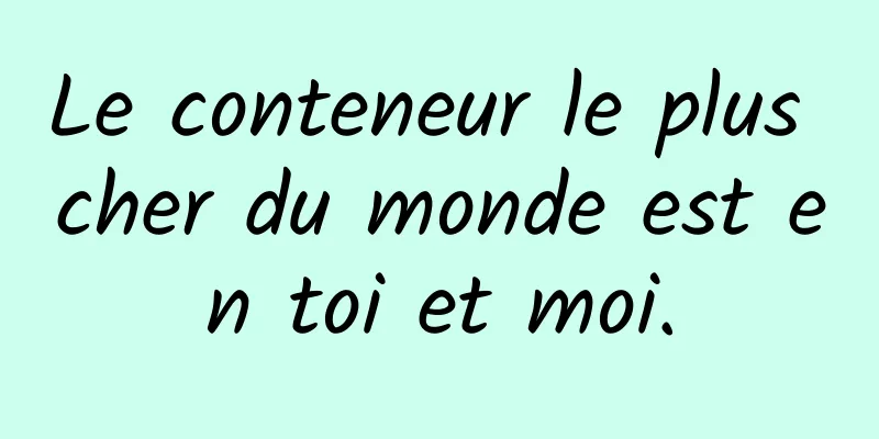 Le conteneur le plus cher du monde est en toi et moi.