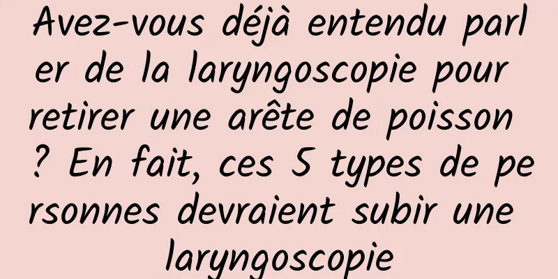 Avez-vous déjà entendu parler de la laryngoscopie pour retirer une arête de poisson ? En fait, ces 5 types de personnes devraient subir une laryngoscopie