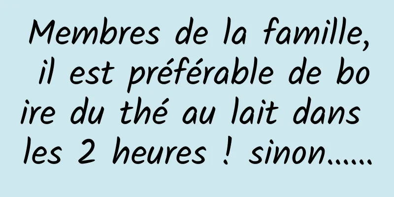 Membres de la famille, il est préférable de boire du thé au lait dans les 2 heures ! sinon……