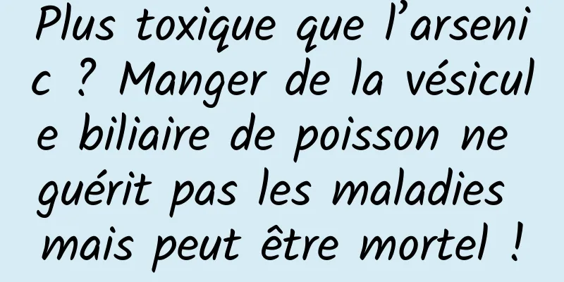 Plus toxique que l’arsenic ? Manger de la vésicule biliaire de poisson ne guérit pas les maladies mais peut être mortel !