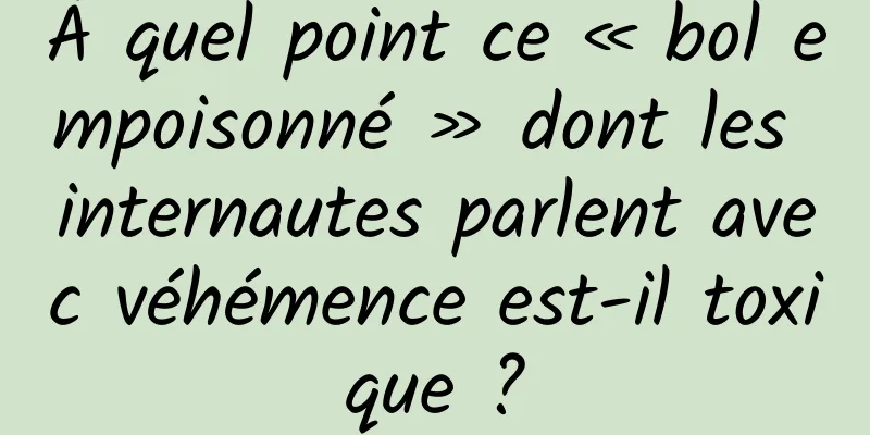 À quel point ce « bol empoisonné » dont les internautes parlent avec véhémence est-il toxique ?