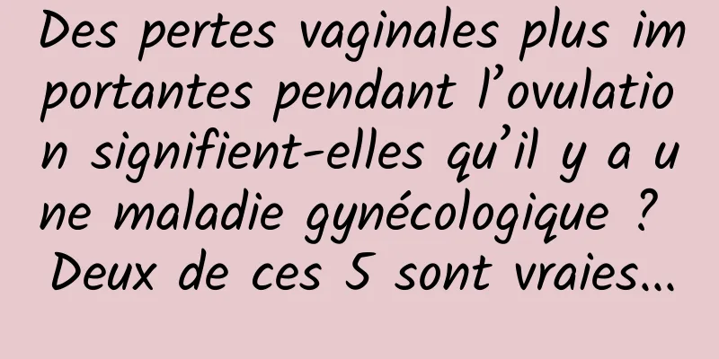 Des pertes vaginales plus importantes pendant l’ovulation signifient-elles qu’il y a une maladie gynécologique ? Deux de ces 5 sont vraies...