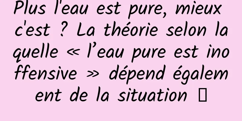 Plus l'eau est pure, mieux c'est ? La théorie selon laquelle « l’eau pure est inoffensive » dépend également de la situation →