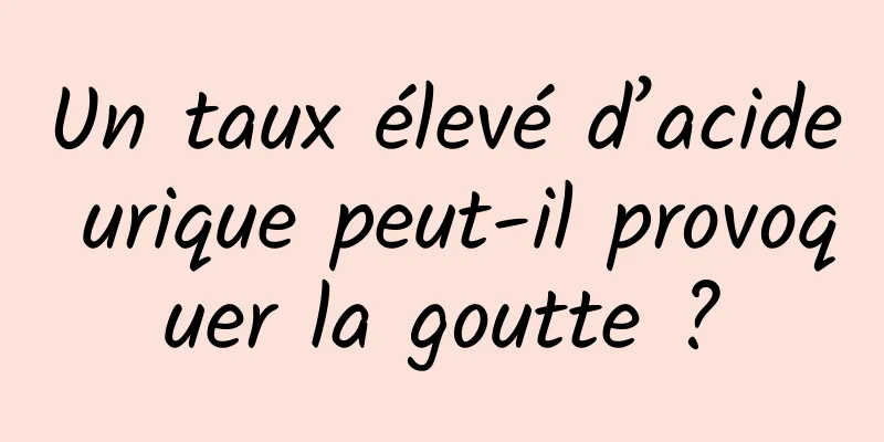 Un taux élevé d’acide urique peut-il provoquer la goutte ?