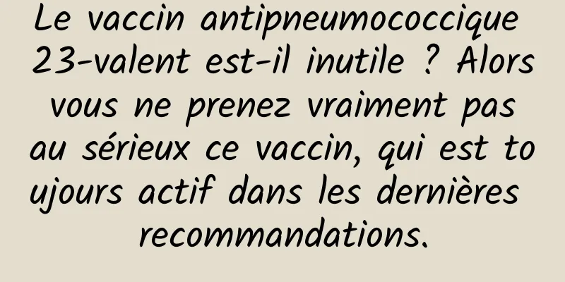 Le vaccin antipneumococcique 23-valent est-il inutile ? Alors vous ne prenez vraiment pas au sérieux ce vaccin, qui est toujours actif dans les dernières recommandations.