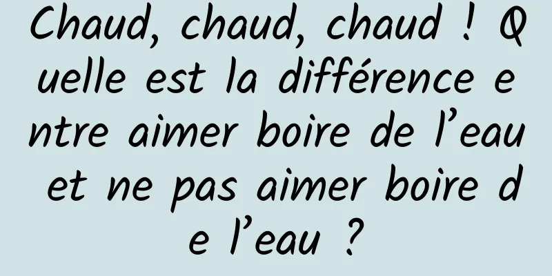 Chaud, chaud, chaud ! Quelle est la différence entre aimer boire de l’eau et ne pas aimer boire de l’eau ?