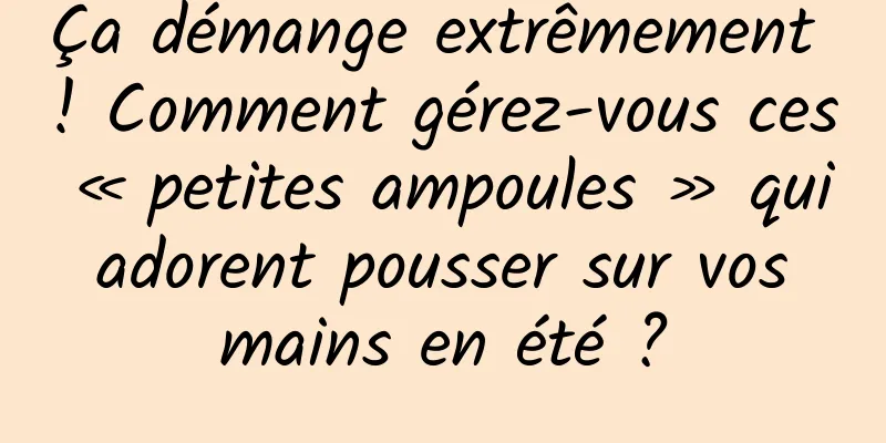 Ça démange extrêmement ! Comment gérez-vous ces « petites ampoules » qui adorent pousser sur vos mains en été ?