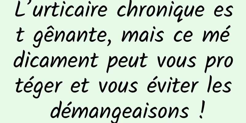 L’urticaire chronique est gênante, mais ce médicament peut vous protéger et vous éviter les démangeaisons !