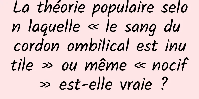 La théorie populaire selon laquelle « le sang du cordon ombilical est inutile » ou même « nocif » est-elle vraie ?