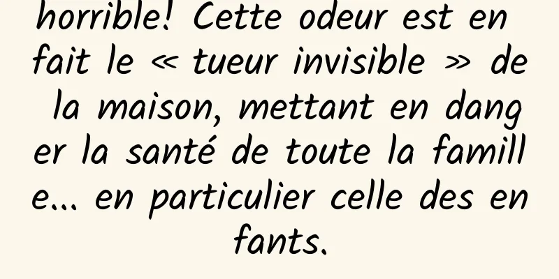 horrible! Cette odeur est en fait le « tueur invisible » de la maison, mettant en danger la santé de toute la famille... en particulier celle des enfants.