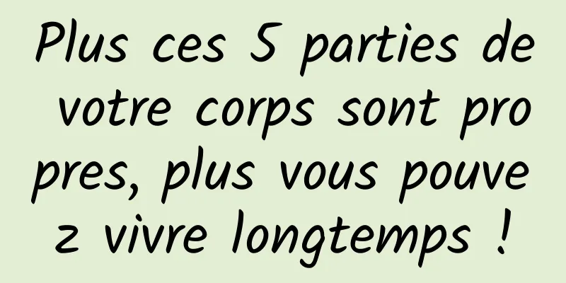Plus ces 5 parties de votre corps sont propres, plus vous pouvez vivre longtemps !