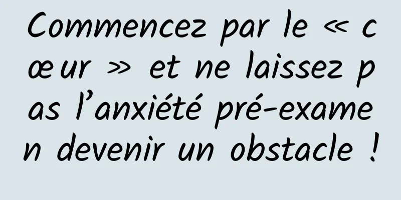 Commencez par le « cœur » et ne laissez pas l’anxiété pré-examen devenir un obstacle !