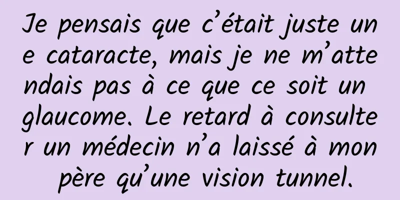 Je pensais que c’était juste une cataracte, mais je ne m’attendais pas à ce que ce soit un glaucome. Le retard à consulter un médecin n’a laissé à mon père qu’une vision tunnel.
